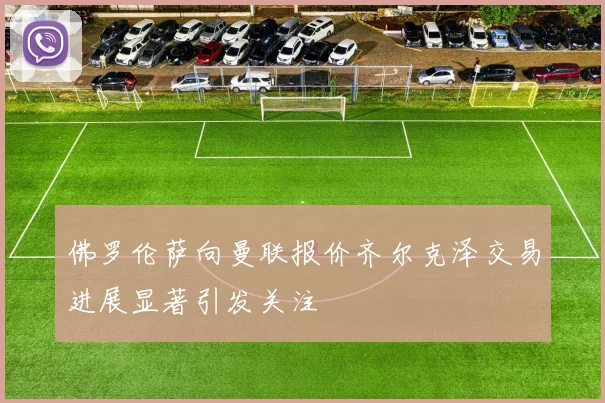 佛罗伦萨向曼联报价齐尔克泽交易进展显著引发关注