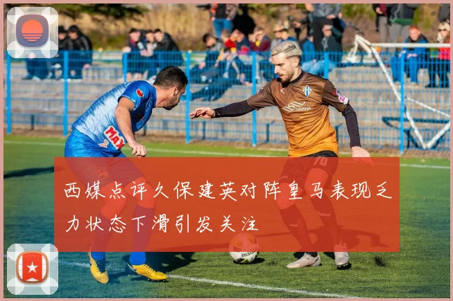 西媒点评久保建英对阵皇马表现乏力状态下滑引发关注