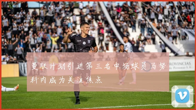 曼联计划引进第三名中场球员马努科内成为关注焦点