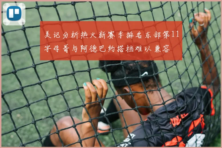 美记分析热火新赛季排名东部第11字母哥与阿德巴约搭档难以兼容