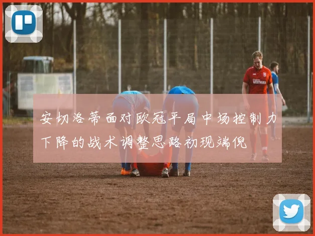 安切洛蒂面对欧冠平局中场控制力下降的战术调整思路初现端倪