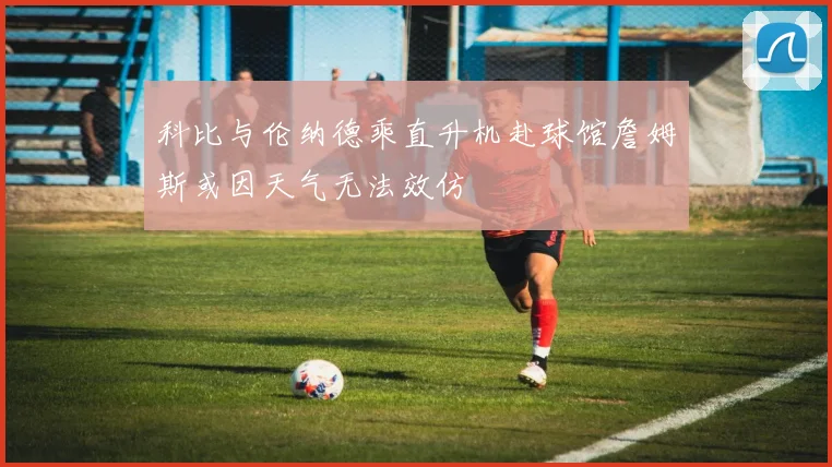 科比与伦纳德乘直升机赴球馆詹姆斯或因天气无法效仿