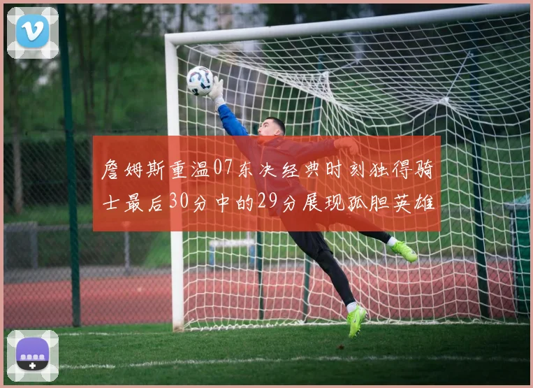 詹姆斯重温07东决经典时刻独得骑士最后30分中的29分展现孤胆英雄气概