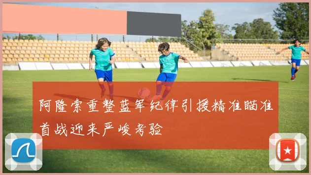 阿隆索重整蓝军纪律引援精准瞄准首战迎来严峻考验