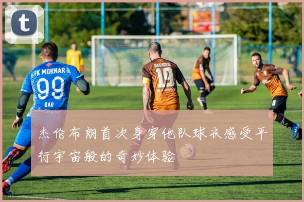 杰伦布朗首次身穿他队球衣感受平行宇宙般的奇妙体验