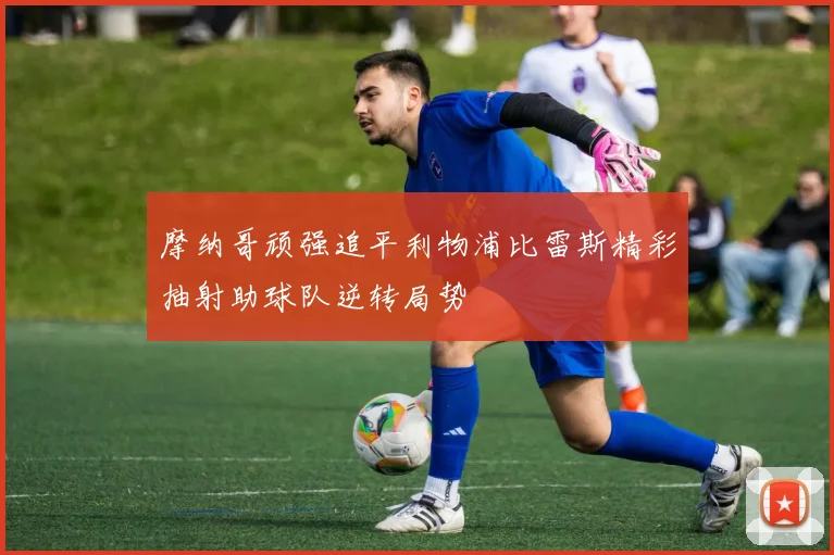 摩纳哥顽强追平利物浦比雷斯精彩抽射助球队逆转局势