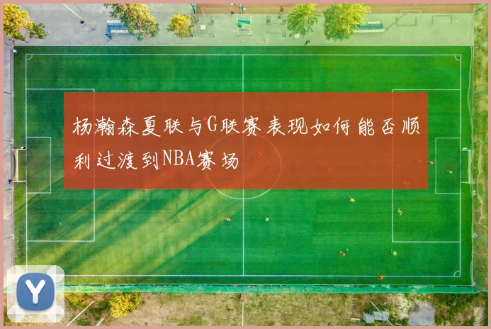 杨瀚森夏联与G联赛表现如何能否顺利过渡到NBA赛场